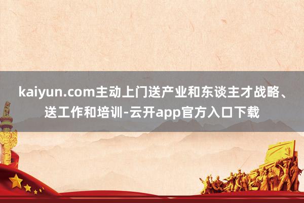 kaiyun.com主动上门送产业和东谈主才战略、送工作和培训-云开app官方入口下载