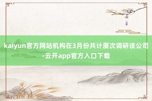 kaiyun官方网站机构在3月份共计屡次调研该公司-云开app官方入口下载