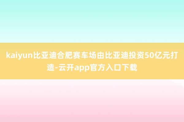 kaiyun比亚迪合肥赛车场由比亚迪投资50亿元打造-云开app官方入口下载