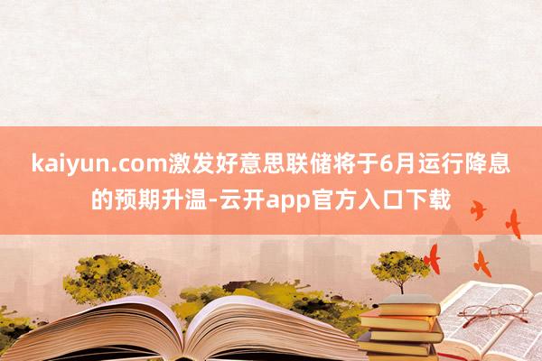 kaiyun.com激发好意思联储将于6月运行降息的预期升温-云开app官方入口下载