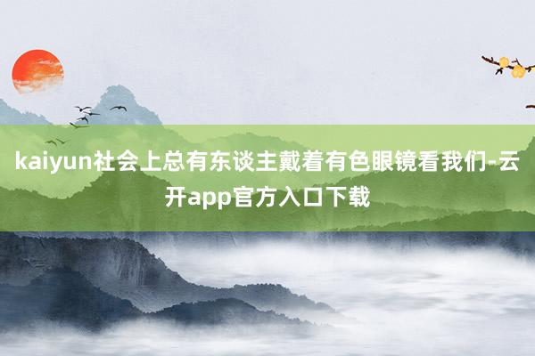 kaiyun社会上总有东谈主戴着有色眼镜看我们-云开app官方入口下载