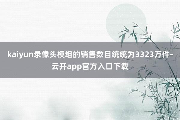 kaiyun录像头模组的销售数目统统为3323万件-云开app官方入口下载