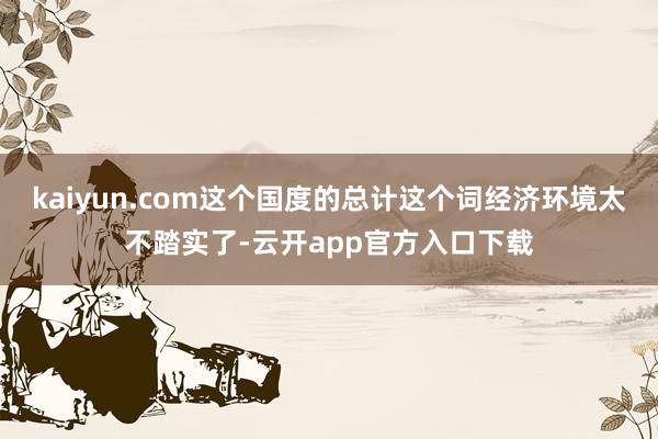 kaiyun.com这个国度的总计这个词经济环境太不踏实了-云开app官方入口下载