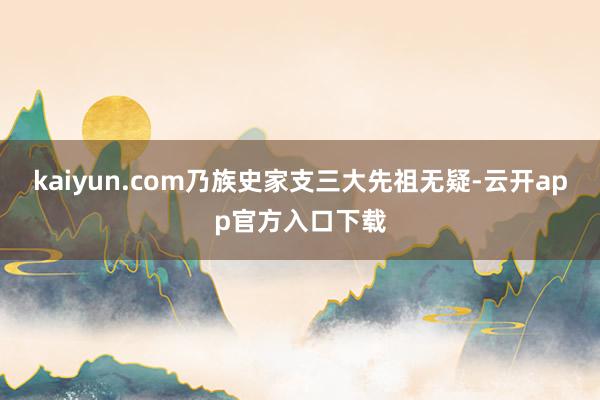kaiyun.com乃族史家支三大先祖无疑-云开app官方入口下载