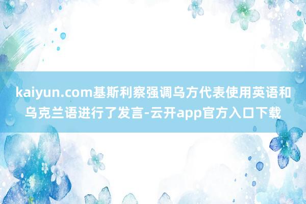 kaiyun.com基斯利察强调乌方代表使用英语和乌克兰语进行了发言-云开app官方入口下载