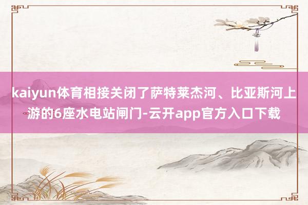 kaiyun体育相接关闭了萨特莱杰河、比亚斯河上游的6座水电站闸门-云开app官方入口下载