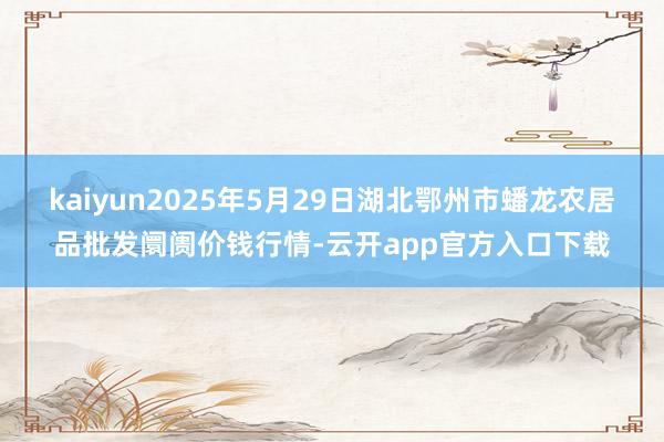 kaiyun2025年5月29日湖北鄂州市蟠龙农居品批发阛阓价钱行情-云开app官方入口下载