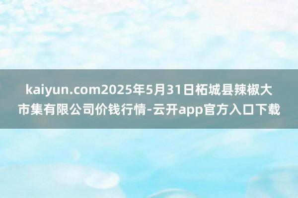 kaiyun.com2025年5月31日柘城县辣椒大市集有限公司价钱行情-云开app官方入口下载