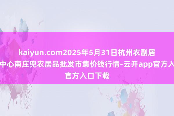 kaiyun.com2025年5月31日杭州农副居品物流中心南庄兜农居品批发市集价钱行情-云开app官方入口下载