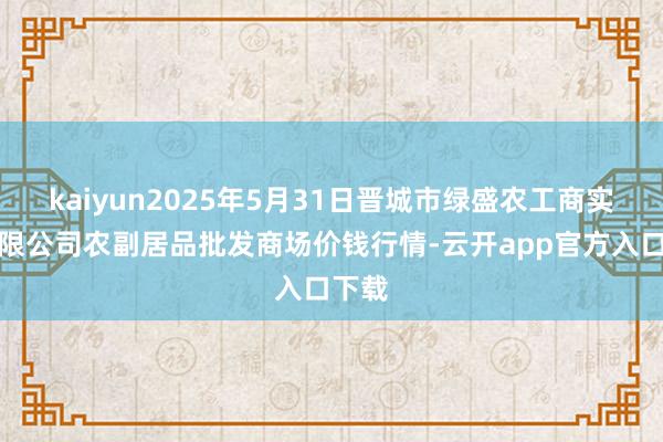 kaiyun2025年5月31日晋城市绿盛农工商实业有限公司农副居品批发商场价钱行情-云开app官方入口下载