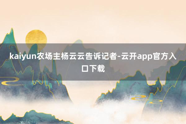 kaiyun农场主杨云云告诉记者-云开app官方入口下载