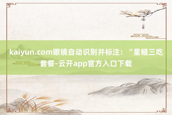 kaiyun.com眼镜自动识别并标注：“星鳗三吃套餐-云开app官方入口下载