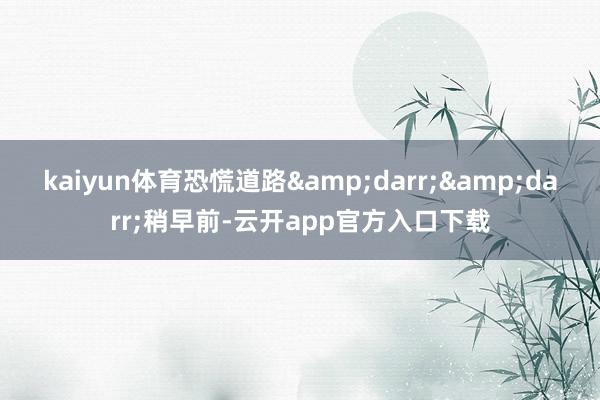 kaiyun体育恐慌道路&darr;&darr;稍早前-云开app官方入口下载