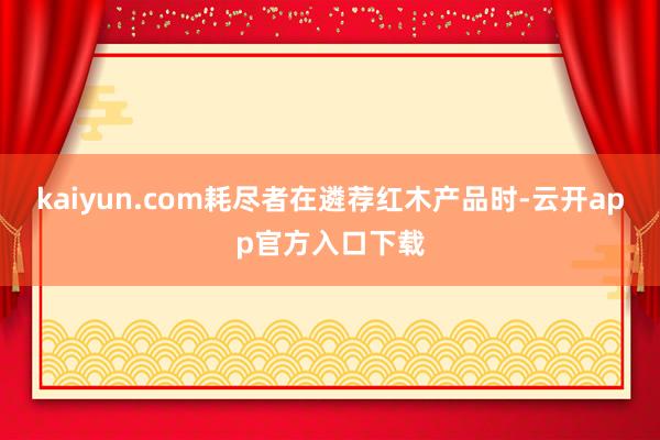 kaiyun.com耗尽者在遴荐红木产品时-云开app官方入口下载