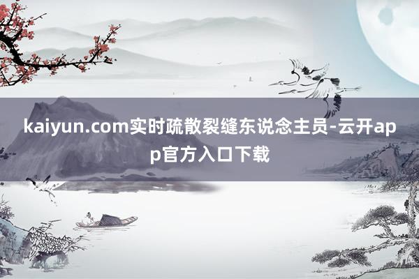 kaiyun.com实时疏散裂缝东说念主员-云开app官方入口下载