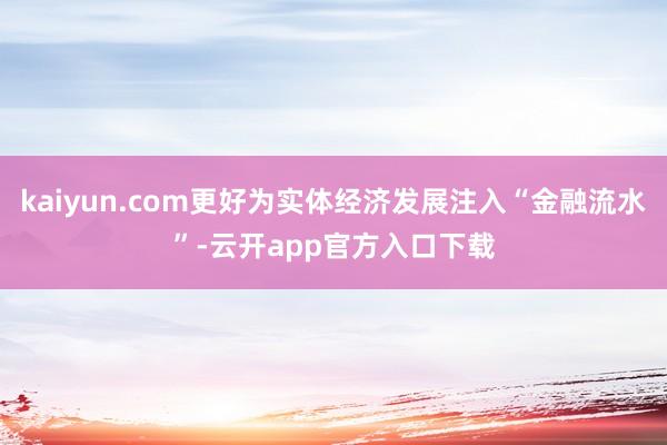 kaiyun.com更好为实体经济发展注入“金融流水”-云开app官方入口下载