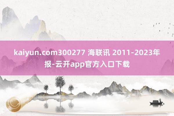 kaiyun.com300277 海联讯 2011-2023年报-云开app官方入口下载