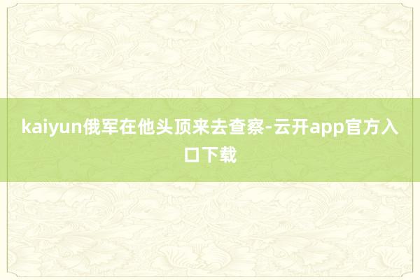 kaiyun俄军在他头顶来去查察-云开app官方入口下载