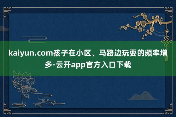 kaiyun.com孩子在小区、马路边玩耍的频率增多-云开app官方入口下载