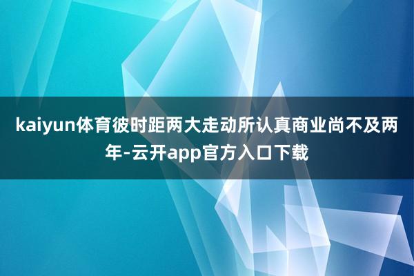kaiyun体育彼时距两大走动所认真商业尚不及两年-云开app官方入口下载