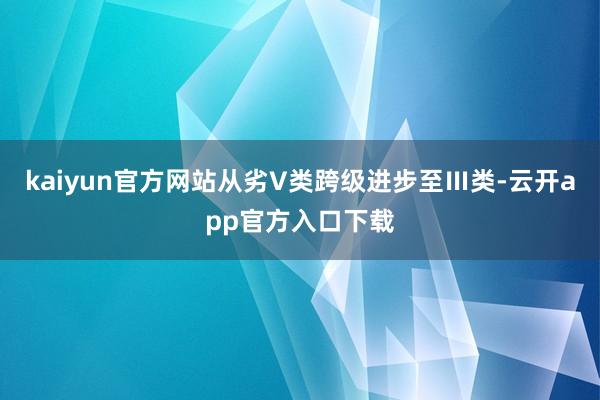 kaiyun官方网站从劣V类跨级进步至Ⅲ类-云开app官方入口下载