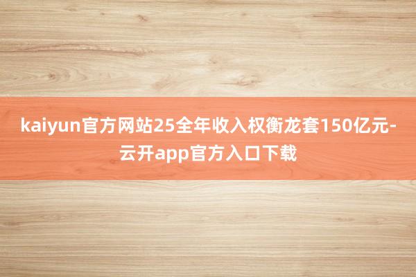 kaiyun官方网站25全年收入权衡龙套150亿元-云开app官方入口下载