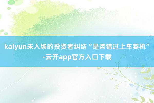 kaiyun未入场的投资者纠结“是否错过上车契机”-云开app官方入口下载