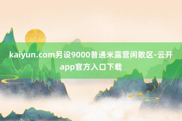 kaiyun.com另设9000普通米露营闲散区-云开app官方入口下载