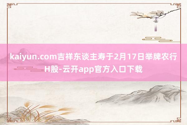 kaiyun.com吉祥东谈主寿于2月17日举牌农行H股-云开app官方入口下载
