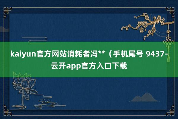 kaiyun官方网站消耗者冯**（手机尾号 9437-云开app官方入口下载