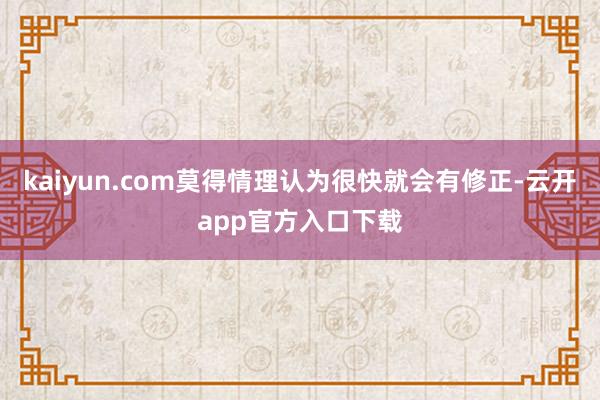 kaiyun.com莫得情理认为很快就会有修正-云开app官方入口下载
