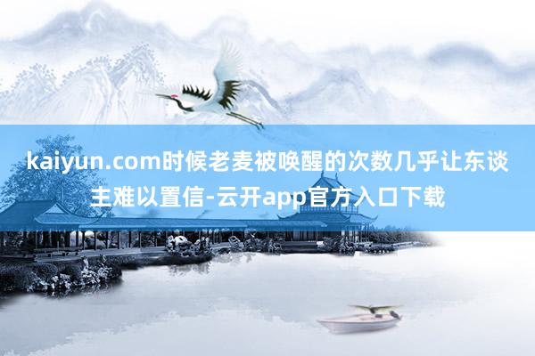 kaiyun.com时候老麦被唤醒的次数几乎让东谈主难以置信-云开app官方入口下载