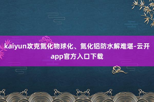 kaiyun攻克氮化物球化、氮化铝防水解难堪-云开app官方入口下载
