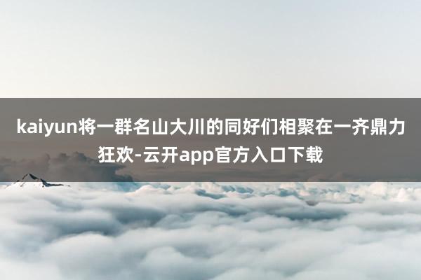 kaiyun将一群名山大川的同好们相聚在一齐鼎力狂欢-云开app官方入口下载