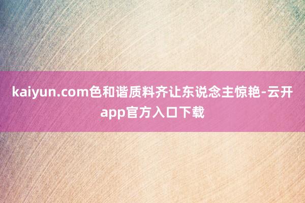 kaiyun.com色和谐质料齐让东说念主惊艳-云开app官方入口下载
