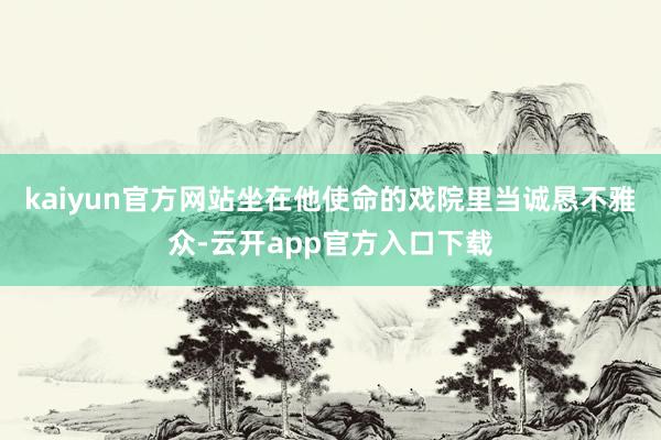 kaiyun官方网站坐在他使命的戏院里当诚恳不雅众-云开app官方入口下载