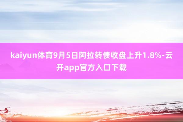 kaiyun体育9月5日阿拉转债收盘上升1.8%-云开app官方入口下载