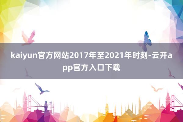 kaiyun官方网站2017年至2021年时刻-云开app官方入口下载