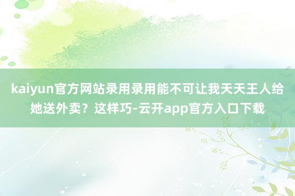 kaiyun官方网站录用录用能不可让我天天王人给她送外卖?这样巧-云开app官方入口下载