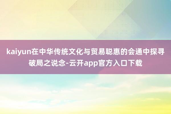 kaiyun在中华传统文化与贸易聪惠的会通中探寻破局之说念-云开app官方入口下载