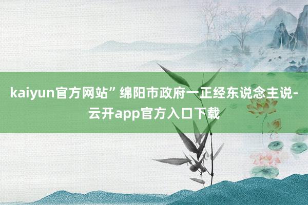 kaiyun官方网站”绵阳市政府一正经东说念主说-云开app官方入口下载