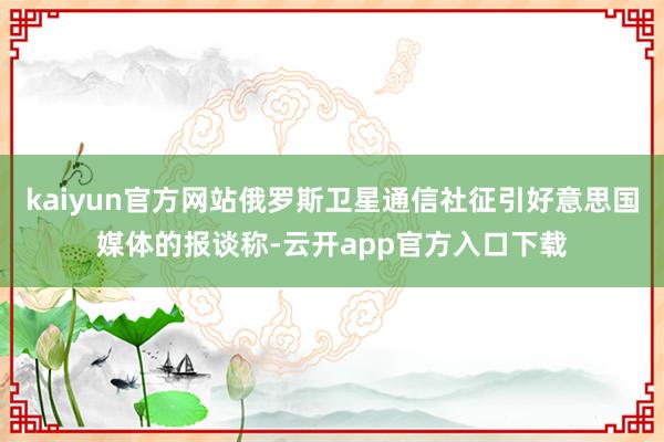kaiyun官方网站俄罗斯卫星通信社征引好意思国媒体的报谈称-云开app官方入口下载