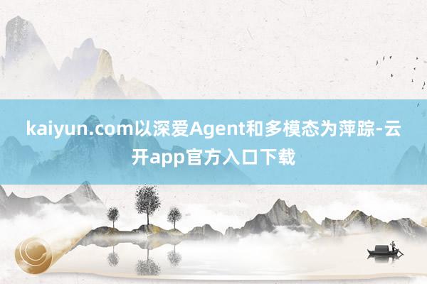 kaiyun.com以深爱Agent和多模态为萍踪-云开app官方入口下载