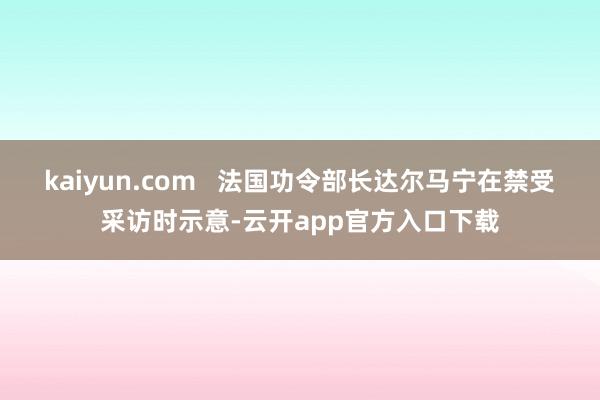 kaiyun.com   法国功令部长达尔马宁在禁受采访时示意-云开app官方入口下载