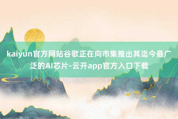 kaiyun官方网站 谷歌正在向市集推出其迄今最广泛的AI芯片-云开app官方入口下载