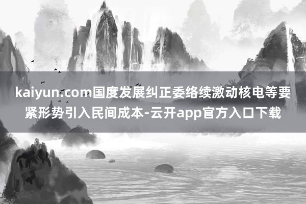 kaiyun.com国度发展纠正委络续激动核电等要紧形势引入民间成本-云开app官方入口下载