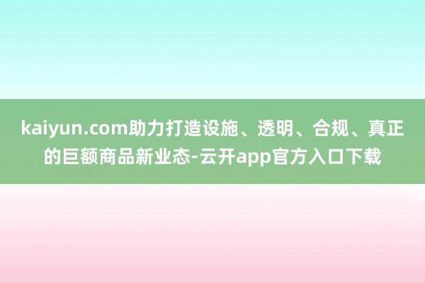 kaiyun.com助力打造设施、透明、合规、真正的巨额商品新业态-云开app官方入口下载