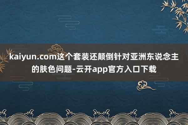 kaiyun.com这个套装还颠倒针对亚洲东说念主的肤色问题-云开app官方入口下载
