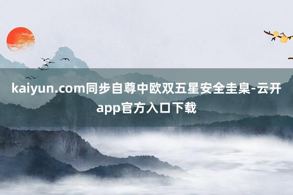 kaiyun.com同步自尊中欧双五星安全圭臬-云开app官方入口下载