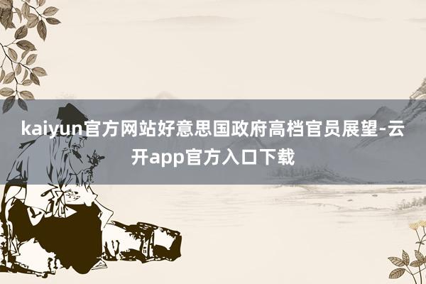 kaiyun官方网站　　好意思国政府高档官员展望-云开app官方入口下载